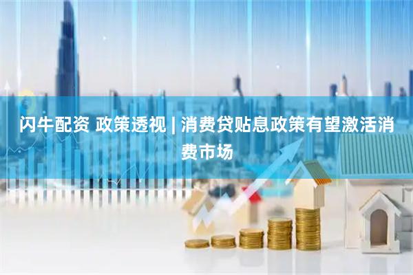 闪牛配资 政策透视 | 消费贷贴息政策有望激活消费市场