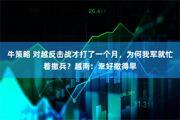 牛策略 对越反击战才打了一个月，为何我军就忙着撤兵？越南：幸好撤得早