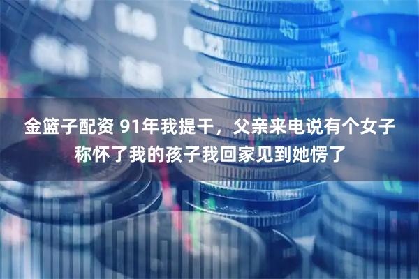 金篮子配资 91年我提干，父亲来电说有个女子称怀了我的孩子我回家见到她愣了