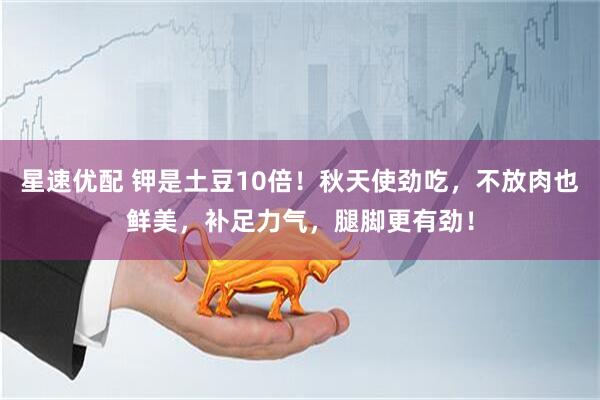 星速优配 钾是土豆10倍！秋天使劲吃，不放肉也鲜美，补足力气，腿脚更有劲！