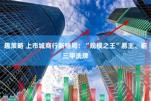 趣策略 上市城商行新格局：“规模之王”易主、前三甲洗牌