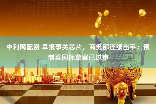 中利网配资 早报事关芯片，商务部连续出手；预制菜国标草案已过审