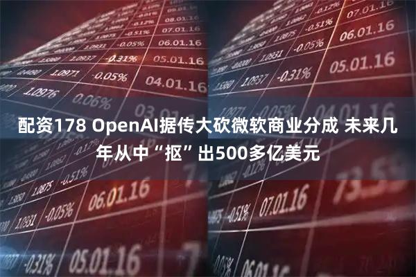 配资178 OpenAI据传大砍微软商业分成 未来几年从中“抠”出500多亿美元