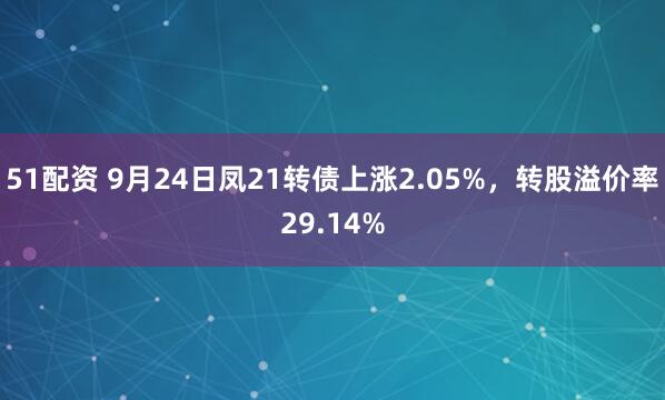 51配资 9月24日凤21转债上涨2.05%，转股溢价率29.14%
