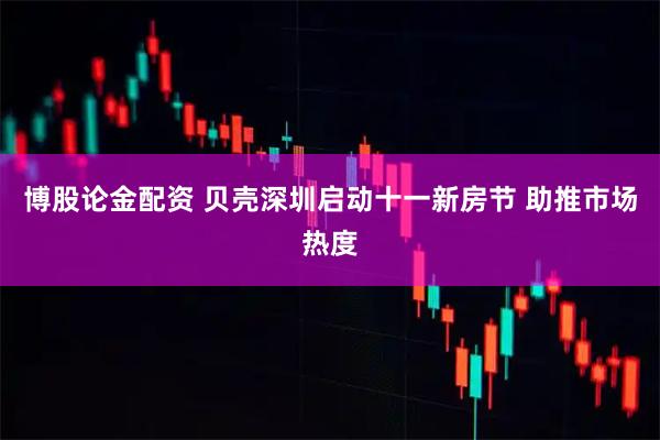 博股论金配资 贝壳深圳启动十一新房节 助推市场热度