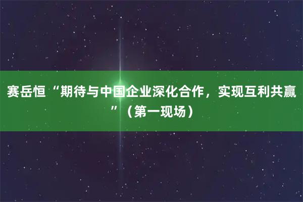 赛岳恒 “期待与中国企业深化合作，实现互利共赢”（第一现场）