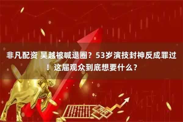 非凡配资 吴越被喊退圈？53岁演技封神反成罪过！这届观众到底想要什么？