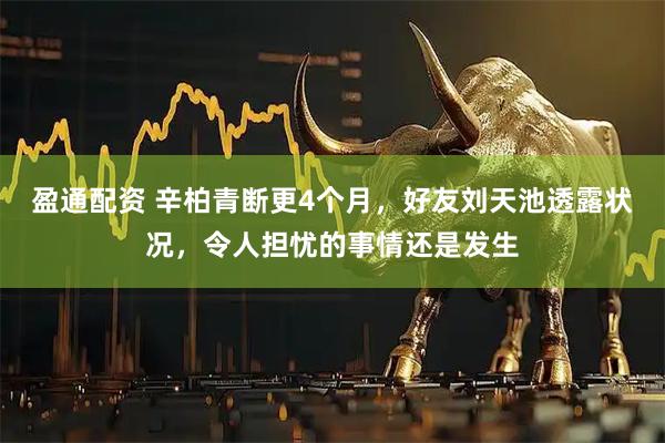 盈通配资 辛柏青断更4个月，好友刘天池透露状况，令人担忧的事情还是发生