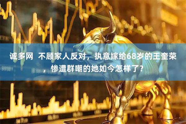 诚多网  不顾家人反对，执意嫁给68岁的王奎荣，惨遭群嘲的她如今怎样了？
