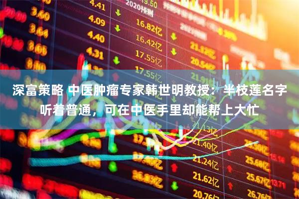深富策略 中医肿瘤专家韩世明教授：半枝莲名字听着普通，可在中医手里却能帮上大忙