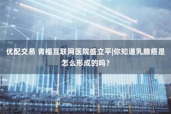 优配交易 青榴互联网医院盛立平|你知道乳腺癌是怎么形成的吗？