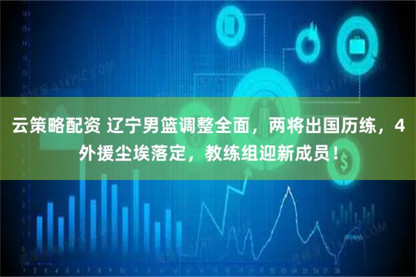 云策略配资 辽宁男篮调整全面，两将出国历练，4外援尘埃落定，教练组迎新成员！