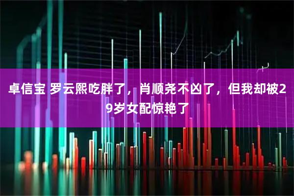 卓信宝 罗云熙吃胖了，肖顺尧不凶了，但我却被29岁女配惊艳了