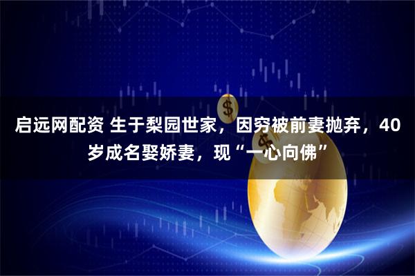 启远网配资 生于梨园世家，因穷被前妻抛弃，40岁成名娶娇妻，现“一心向佛”