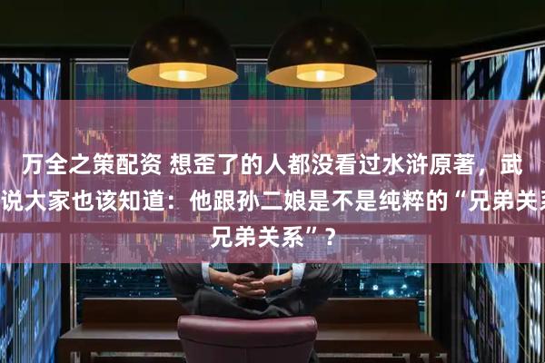 万全之策配资 想歪了的人都没看过水浒原著，武松不说大家也该知道：他跟孙二娘是不是纯粹的“兄弟关系”？