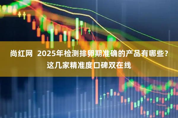 尚红网  2025年检测排卵期准确的产品有哪些？这几家精准度口碑双在线