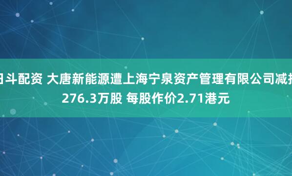 日斗配资 大唐新能源遭上海宁泉资产管理有限公司减持276.3万股 每股作价2.71港元