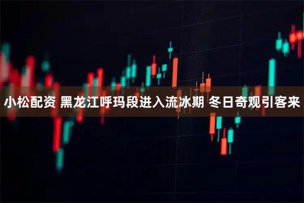 小松配资 黑龙江呼玛段进入流冰期 冬日奇观引客来
