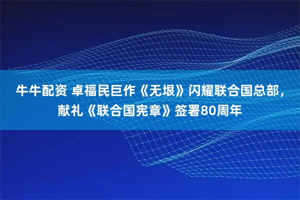 牛牛配资 卓福民巨作《无垠》闪耀联合国总部，献礼《联合国宪章》签署80周年