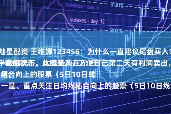 灿星配资 王维娜123456：为什么一直建议尾盘买入？
一般情况下，大盘走势在2：30以后，处于一个比较平稳的状态，此时买入，方便自己第二天有利润卖出，做把短线，超级实用。
一是、重点关注日均线粘合向上的股票（5日10日线