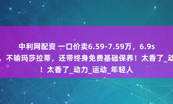 中利网配资 一口价卖6.59-7.59万，6.9s破百，造型拉风，不输玛莎拉蒂，还带终身免费基础保养！太香了_动力_运动_年轻人