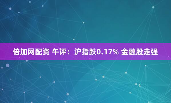 倍加网配资 午评：沪指跌0.17% 金融股走强