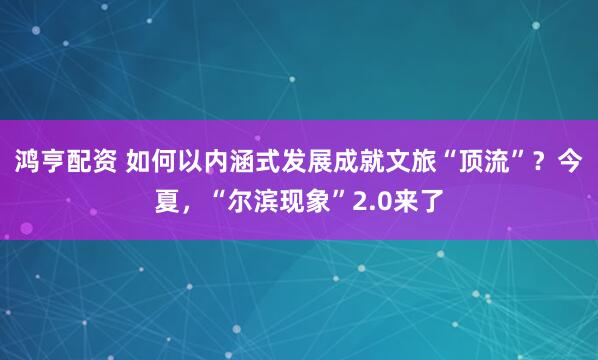 鸿亨配资 如何以内涵式发展成就文旅“顶流”？今夏，“尔滨现象”2.0来了